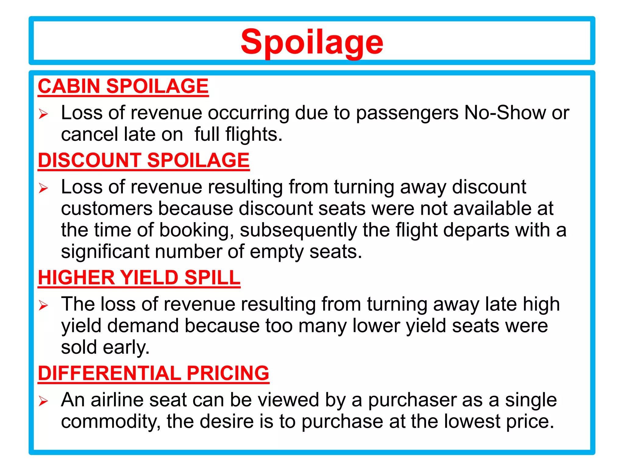 Spoilage
CABIN SPOILAGE
 Loss of revenue occurring due to passengers No-Show or
  cancel late on full flights.
DISCOUNT SPOILAGE
 Loss of revenue resulting from turning away discount
  customers because discount seats were not available at
  the time of booking, subsequently the flight departs with a
  significant number of empty seats.
HIGHER YIELD SPILL
 The loss of revenue resulting from turning away late high
  yield demand because too many lower yield seats were
  sold early.
DIFFERENTIAL PRICING
 An airline seat can be viewed by a purchaser as a single
  commodity, the desire is to purchase at the lowest price.
 