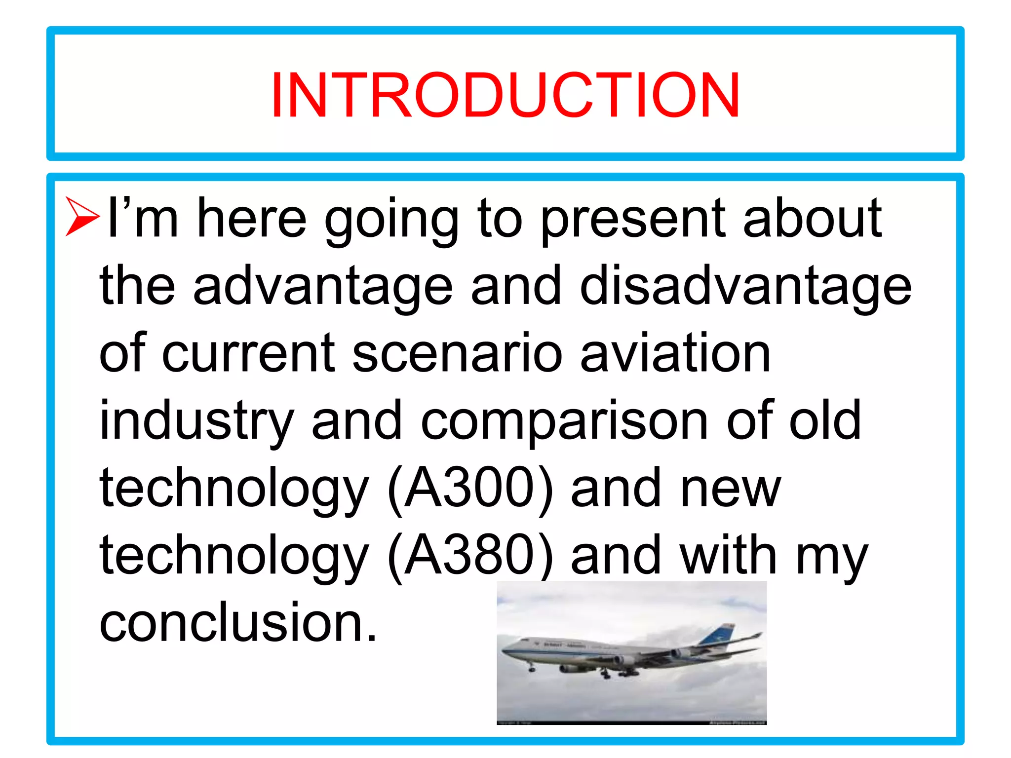 INTRODUCTION
I’m here going to present about
 the advantage and disadvantage
 of current scenario aviation
 industry and comparison of old
 technology (A300) and new
 technology (A380) and with my
 conclusion.
 