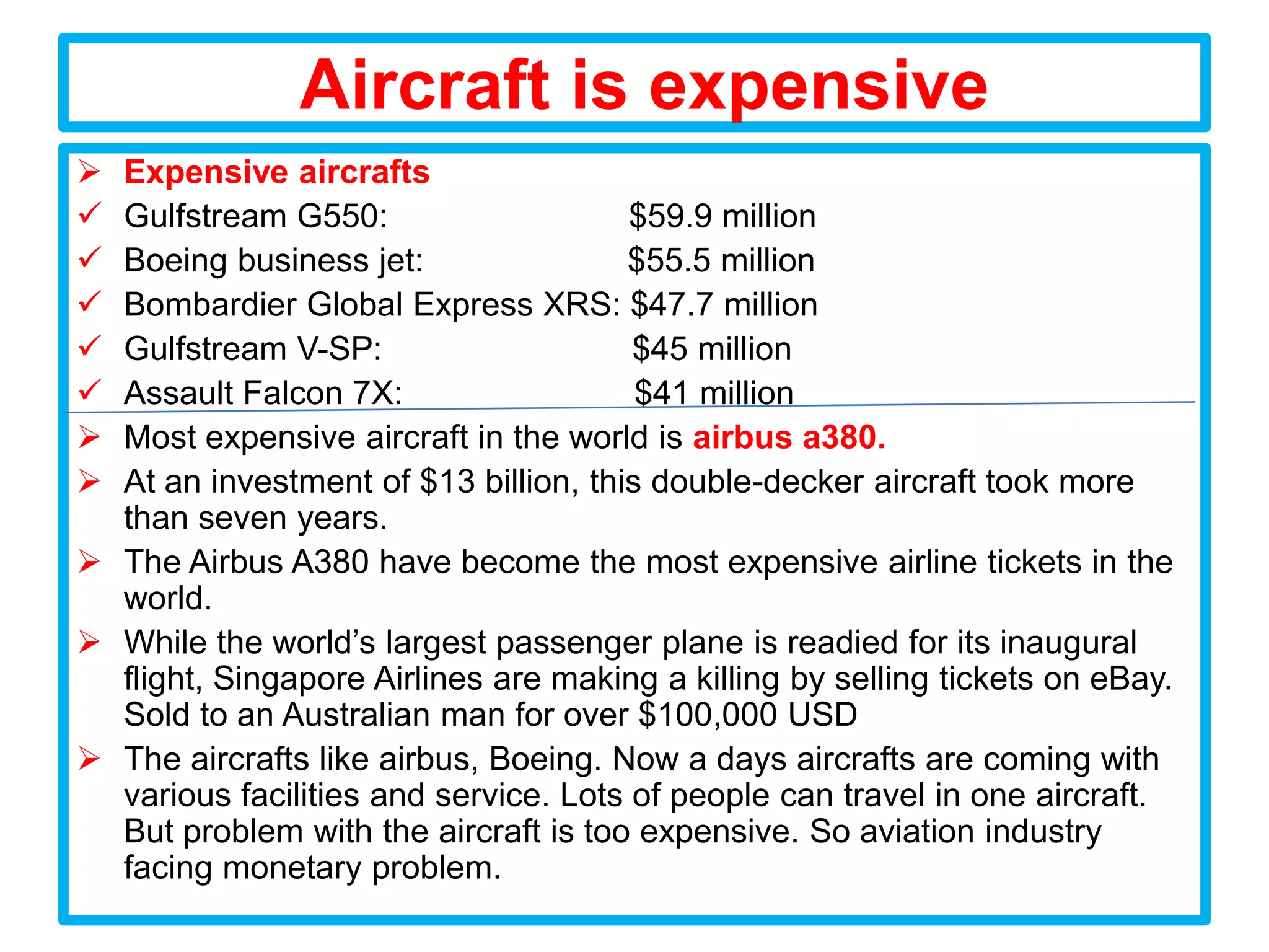 Aircraft is expensive
 Expensive aircrafts
 Gulfstream G550:                     $59.9 million
 Boeing business jet:                $55.5 million
 Bombardier Global Express XRS: $47.7 million
 Gulfstream V-SP:                     $45 million
 Assault Falcon 7X:                   $41 million
 Most expensive aircraft in the world is airbus a380.
 At an investment of $13 billion, this double-decker aircraft took more
  than seven years.
 The Airbus A380 have become the most expensive airline tickets in the
  world.
 While the world’s largest passenger plane is readied for its inaugural
  flight, Singapore Airlines are making a killing by selling tickets on eBay.
  Sold to an Australian man for over $100,000 USD
 The aircrafts like airbus, Boeing. Now a days aircrafts are coming with
  various facilities and service. Lots of people can travel in one aircraft.
  But problem with the aircraft is too expensive. So aviation industry
  facing monetary problem.
 