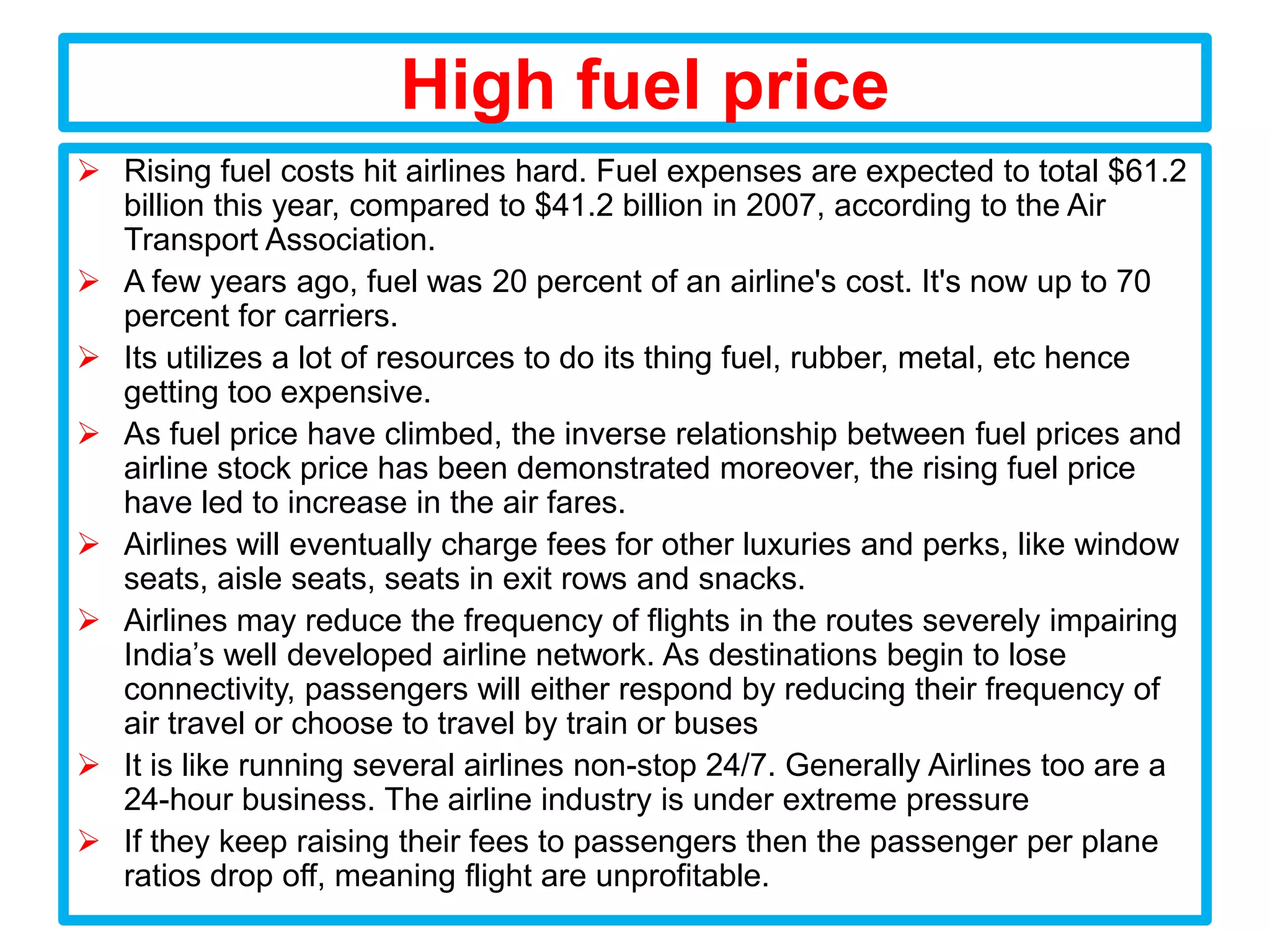 High fuel price
 Rising fuel costs hit airlines hard. Fuel expenses are expected to total $61.2
  billion this year, compared to $41.2 billion in 2007, according to the Air
  Transport Association.
 A few years ago, fuel was 20 percent of an airline's cost. It's now up to 70
  percent for carriers.
 Its utilizes a lot of resources to do its thing fuel, rubber, metal, etc hence
  getting too expensive.
 As fuel price have climbed, the inverse relationship between fuel prices and
  airline stock price has been demonstrated moreover, the rising fuel price
  have led to increase in the air fares.
 Airlines will eventually charge fees for other luxuries and perks, like window
  seats, aisle seats, seats in exit rows and snacks.
 Airlines may reduce the frequency of flights in the routes severely impairing
  India’s well developed airline network. As destinations begin to lose
  connectivity, passengers will either respond by reducing their frequency of
  air travel or choose to travel by train or buses
 It is like running several airlines non-stop 24/7. Generally Airlines too are a
  24-hour business. The airline industry is under extreme pressure
 If they keep raising their fees to passengers then the passenger per plane
  ratios drop off, meaning flight are unprofitable.
 
