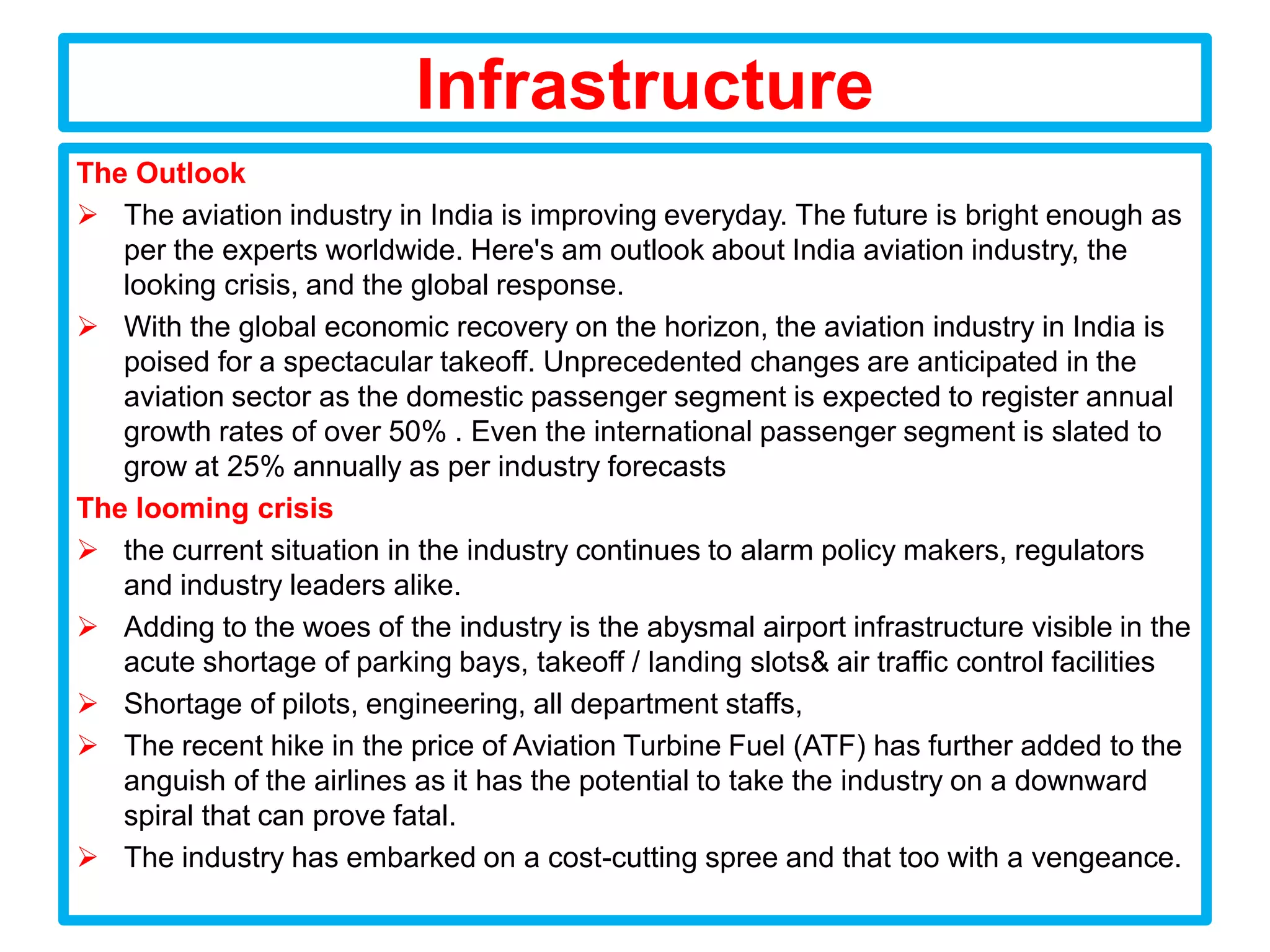 Infrastructure
The Outlook
 The aviation industry in India is improving everyday. The future is bright enough as
   per the experts worldwide. Here's am outlook about India aviation industry, the
   looking crisis, and the global response.
 With the global economic recovery on the horizon, the aviation industry in India is
   poised for a spectacular takeoff. Unprecedented changes are anticipated in the
   aviation sector as the domestic passenger segment is expected to register annual
   growth rates of over 50% . Even the international passenger segment is slated to
   grow at 25% annually as per industry forecasts
The looming crisis
 the current situation in the industry continues to alarm policy makers, regulators
   and industry leaders alike.
 Adding to the woes of the industry is the abysmal airport infrastructure visible in the
   acute shortage of parking bays, takeoff / landing slots& air traffic control facilities
 Shortage of pilots, engineering, all department staffs,
 The recent hike in the price of Aviation Turbine Fuel (ATF) has further added to the
   anguish of the airlines as it has the potential to take the industry on a downward
   spiral that can prove fatal.
 The industry has embarked on a cost-cutting spree and that too with a vengeance.
 