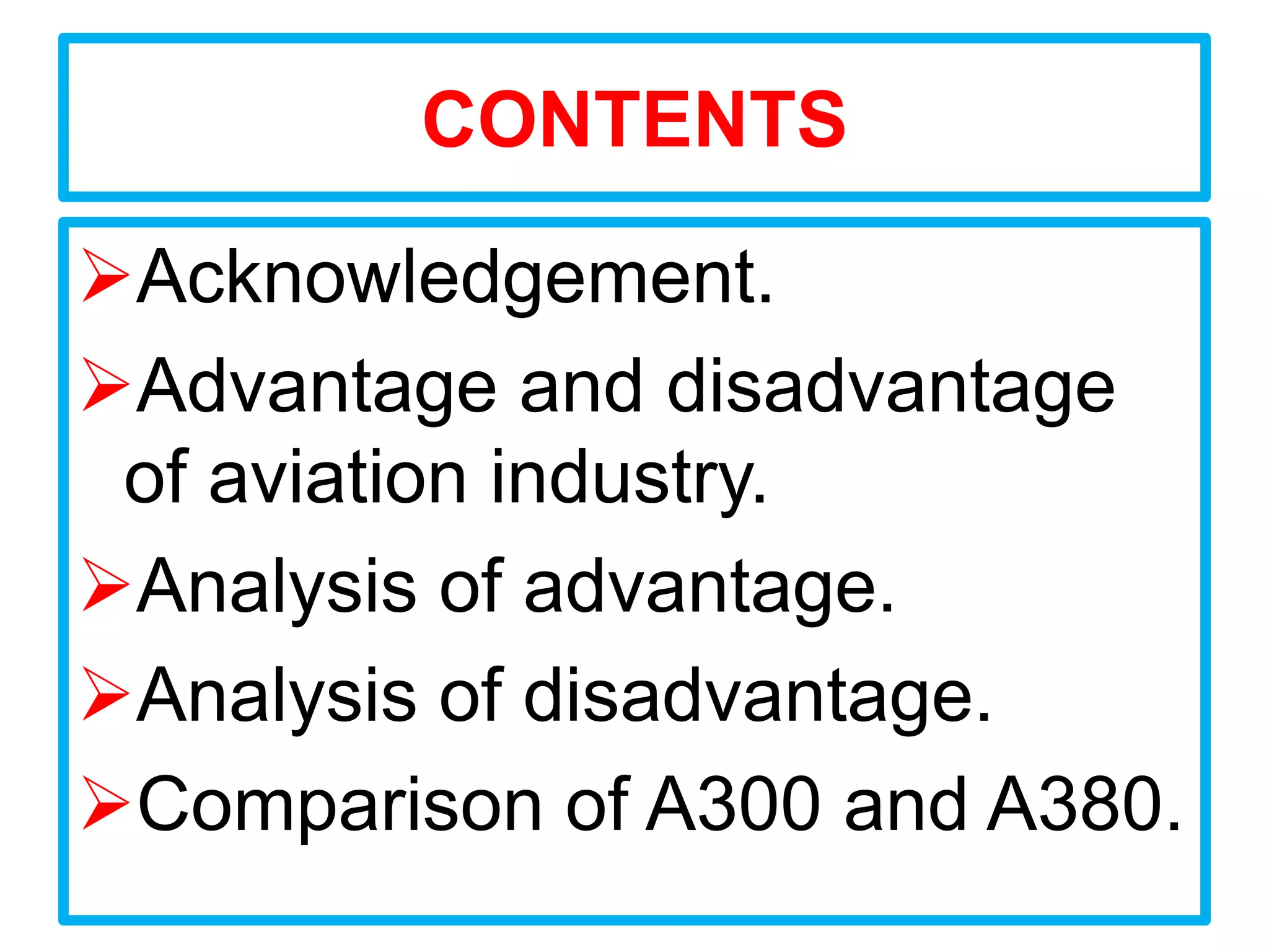 CONTENTS

Acknowledgement.
Advantage and disadvantage
 of aviation industry.
Analysis of advantage.
Analysis of disadvantage.
Comparison of A300 and A380.
 