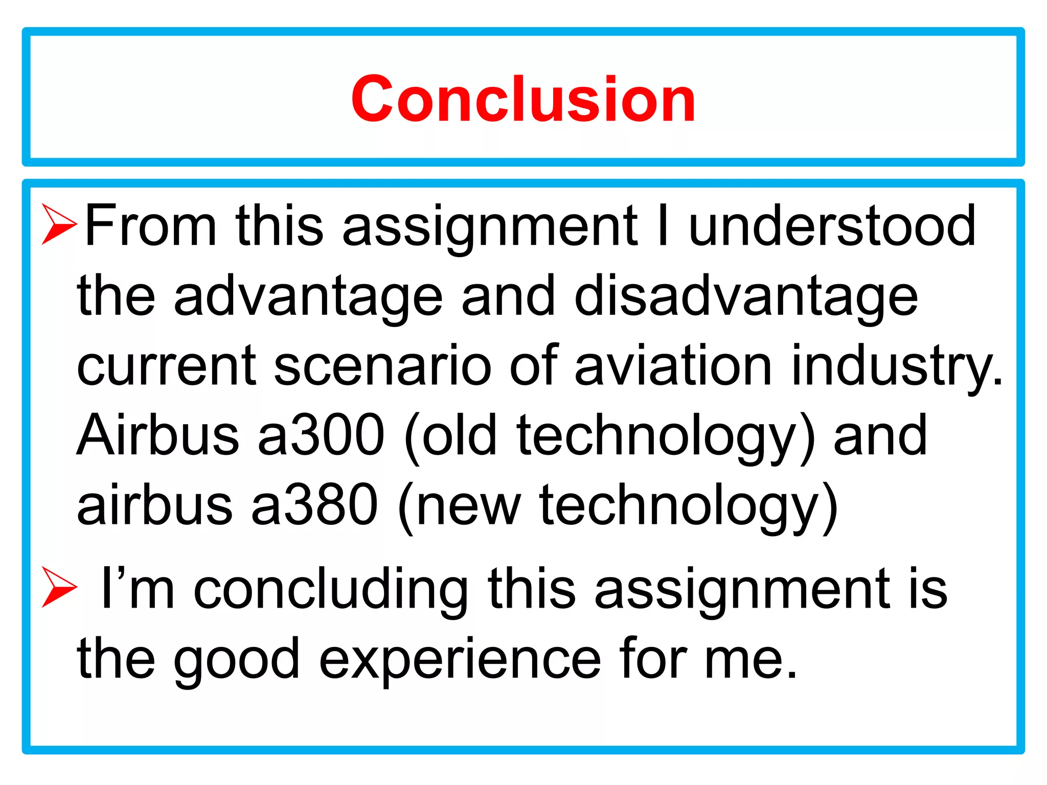 Conclusion
From this assignment I understood
 the advantage and disadvantage
 current scenario of aviation industry.
 Airbus a300 (old technology) and
 airbus a380 (new technology)
 I’m concluding this assignment is
 the good experience for me.
 