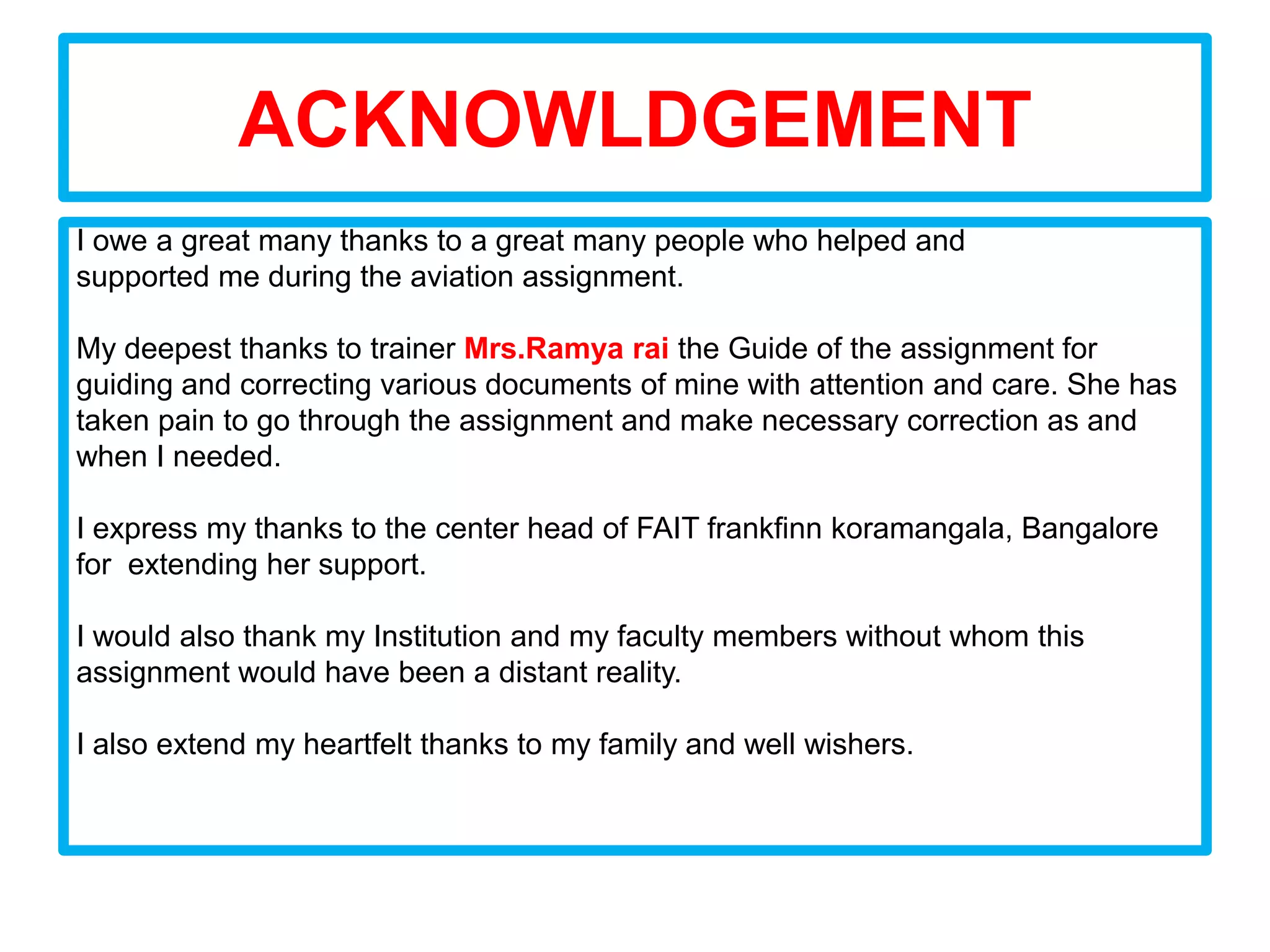 ACKNOWLDGEMENT
I owe a great many thanks to a great many people who helped and
supported me during the aviation assignment.

My deepest thanks to trainer Mrs.Ramya rai the Guide of the assignment for
guiding and correcting various documents of mine with attention and care. She has
taken pain to go through the assignment and make necessary correction as and
when I needed.

I express my thanks to the center head of FAIT frankfinn koramangala, Bangalore
for extending her support.

I would also thank my Institution and my faculty members without whom this
assignment would have been a distant reality.

I also extend my heartfelt thanks to my family and well wishers.
 
