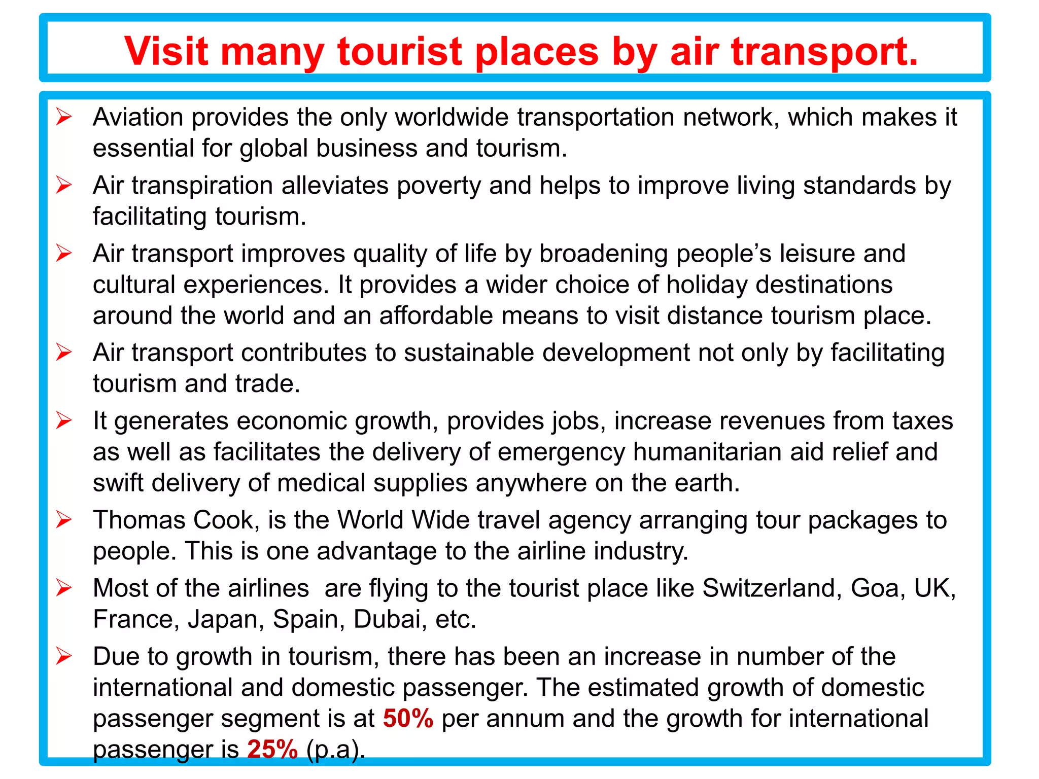 Visit many tourist places by air transport.
 Aviation provides the only worldwide transportation network, which makes it
  essential for global business and tourism.
 Air transpiration alleviates poverty and helps to improve living standards by
  facilitating tourism.
 Air transport improves quality of life by broadening people’s leisure and
  cultural experiences. It provides a wider choice of holiday destinations
  around the world and an affordable means to visit distance tourism place.
 Air transport contributes to sustainable development not only by facilitating
  tourism and trade.
 It generates economic growth, provides jobs, increase revenues from taxes
  as well as facilitates the delivery of emergency humanitarian aid relief and
  swift delivery of medical supplies anywhere on the earth.
 Thomas Cook, is the World Wide travel agency arranging tour packages to
  people. This is one advantage to the airline industry.
 Most of the airlines are flying to the tourist place like Switzerland, Goa, UK,
  France, Japan, Spain, Dubai, etc.
 Due to growth in tourism, there has been an increase in number of the
  international and domestic passenger. The estimated growth of domestic
  passenger segment is at 50% per annum and the growth for international
  passenger is 25% (p.a).
 