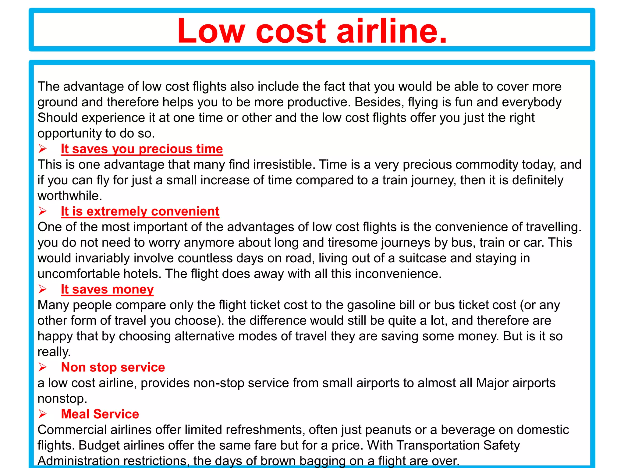 Low cost airline.
The advantage of low cost flights also include the fact that you would be able to cover more
ground and therefore helps you to be more productive. Besides, flying is fun and everybody
Should experience it at one time or other and the low cost flights offer you just the right
opportunity to do so.
 It saves you precious time
This is one advantage that many find irresistible. Time is a very precious commodity today, and
if you can fly for just a small increase of time compared to a train journey, then it is definitely
worthwhile.
 It is extremely convenient
One of the most important of the advantages of low cost flights is the convenience of travelling.
you do not need to worry anymore about long and tiresome journeys by bus, train or car. This
would invariably involve countless days on road, living out of a suitcase and staying in
uncomfortable hotels. The flight does away with all this inconvenience.
 It saves money
Many people compare only the flight ticket cost to the gasoline bill or bus ticket cost (or any
other form of travel you choose). the difference would still be quite a lot, and therefore are
happy that by choosing alternative modes of travel they are saving some money. But is it so
really.
 Non stop service
a low cost airline, provides non-stop service from small airports to almost all Major airports
nonstop.
 Meal Service
Commercial airlines offer limited refreshments, often just peanuts or a beverage on domestic
flights. Budget airlines offer the same fare but for a price. With Transportation Safety
Administration restrictions, the days of brown bagging on a flight are over.
 