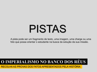 O IMPERIALISMO NO BANCO DOS RÉUS
RECOLHA AS PROVAS DOS FATOS APRESENTADOS PELA HISTÓRIA
PISTAS
A pista pode ser um fragmento de texto, uma imagem, uma charge ou uma
foto que possa orientar o estudante na busca da solução da sua missão.
 