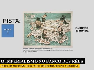 O IMPERIALISMO NO BANCO DOS RÉUS
RECOLHA AS PROVAS DOS FATOS APRESENTADOS PELA HISTÓRIA
DUPLA
1
PISTA:
Os DONOS
do MUNDO.
Imagens: Frederick Burr Opper / Disponibilizdo por
http://www.artoftheprint.com/picture_library/jpg100/opper_frederick_monopolymillionair
es.jpg / Domínio Público.
 