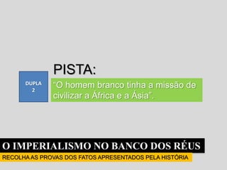O IMPERIALISMO NO BANCO DOS RÉUS
RECOLHA AS PROVAS DOS FATOS APRESENTADOS PELA HISTÓRIA
DUPLA
2
PISTA:
“O homem branco tinha a missão de
civilizar a África e a Ásia”.
 