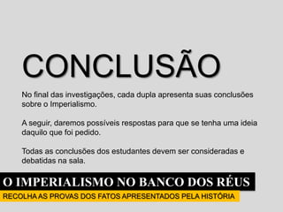 O IMPERIALISMO NO BANCO DOS RÉUS
RECOLHA AS PROVAS DOS FATOS APRESENTADOS PELA HISTÓRIA
CONCLUSÃO
No final das investigações, cada dupla apresenta suas conclusões
sobre o Imperialismo.
A seguir, daremos possíveis respostas para que se tenha uma ideia
daquilo que foi pedido.
Todas as conclusões dos estudantes devem ser consideradas e
debatidas na sala.
 