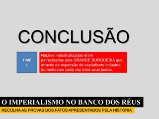 O IMPERIALISMO NO BANCO DOS RÉUS
RECOLHA AS PROVAS DOS FATOS APRESENTADOS PELA HISTÓRIA
TIME
1
CONCLUSÃO
Nações industrializadas eram
patrocinadas pela GRANDE BURGUESIA que,
através da expansão do capitalismo industrial,
aumentavam cada vez mais seus lucros.
 
