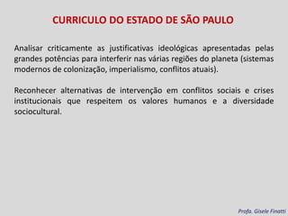 Analisar criticamente as justificativas ideológicas apresentadas pelas
grandes potências para interferir nas várias regiões do planeta (sistemas
modernos de colonização, imperialismo, conflitos atuais).
Reconhecer alternativas de intervenção em conflitos sociais e crises
institucionais que respeitem os valores humanos e a diversidade
sociocultural.
Profa. Gisele Finatti
CURRICULO DO ESTADO DE SÃO PAULO
 