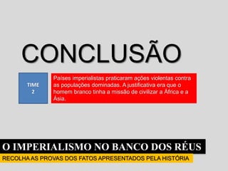 O IMPERIALISMO NO BANCO DOS RÉUS
RECOLHA AS PROVAS DOS FATOS APRESENTADOS PELA HISTÓRIA
TIME
2
CONCLUSÃO
Países imperialistas praticaram ações violentas contra
as populações dominadas. A justificativa era que o
homem branco tinha a missão de civilizar a África e a
Ásia.
 