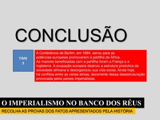 O IMPERIALISMO NO BANCO DOS RÉUS
RECOLHA AS PROVAS DOS FATOS APRESENTADOS PELA HISTÓRIA
TIME
3
CONCLUSÃO
A Conferência de Berlim, em 1884, serviu para as
potências europeias promoverem a partilha da África.
As maiores beneficiadas com a partilha foram a França e a
Inglaterra. A ocupação europeia destruiu a estrutura produtiva da
sociedade africana e desorganizou sua vida social. Ainda hoje,
há conflitos entre as várias etnias, decorrente dessa desestruturação
provocada pelos países imperialistas.
 