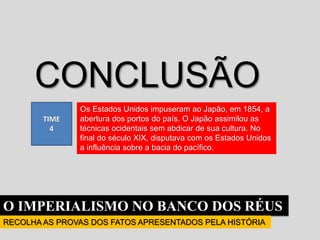 O IMPERIALISMO NO BANCO DOS RÉUS
RECOLHA AS PROVAS DOS FATOS APRESENTADOS PELA HISTÓRIA
TIME
4
CONCLUSÃO
Os Estados Unidos impuseram ao Japão, em 1854, a
abertura dos portos do país. O Japão assimilou as
técnicas ocidentais sem abdicar de sua cultura. No
final do século XIX, disputava com os Estados Unidos
a influência sobre a bacia do pacífico.
 