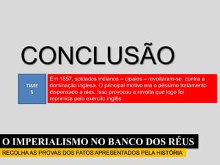 O IMPERIALISMO NO BANCO DOS RÉUS
RECOLHA AS PROVAS DOS FATOS APRESENTADOS PELA HISTÓRIA
TIME
5
CONCLUSÃO
Em 1857, soldados indianos – cipaios – revoltaram-se contra a
dominação inglesa. O principal motivo era o péssimo tratamento
dispensado a eles. Isso provocou a revolta que logo foi
reprimida pelo exército inglês.
 