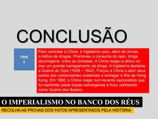 O IMPERIALISMO NO BANCO DOS RÉUS
RECOLHA AS PROVAS DOS FATOS APRESENTADOS PELA HISTÓRIA
TIME
6
CONCLUSÃO
Para controlar a China, a Inglaterra usou, além de armas,
o tráfico de drogas. Promoveu o consumo do ópio, droga
alucinógena, entre os chineses. A China reagiu e atirou no
mar um grande carregamento da droga. A Inglaterra declarou
a Guerra do Ópio (1839 – 1842). Forçou a China a abrir seus
portos aos comerciantes ocidentais e entregar a Ilha de Hong
Kong. Em 1900, a China reage num levante nacionalista que
foi reprimido pelas tropas estrangeiras e ficou conhecido
como Guerra dos Boxers.
 