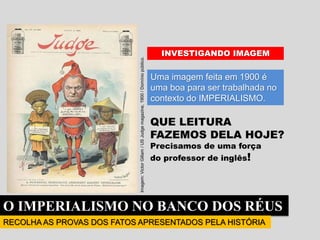 O IMPERIALISMO NO BANCO DOS RÉUS
RECOLHA AS PROVAS DOS FATOS APRESENTADOS PELA HISTÓRIA
Uma imagem feita em 1900 é
uma boa para ser trabalhada no
contexto do IMPERIALISMO.
QUE LEITURA
FAZEMOS DELA HOJE?
Precisamos de uma força
do professor de inglês!
INVESTIGANDO IMAGEM
Imagem:
Victor
Gillam
/
US
Judge
magazine,
1900
/
Domínio
público.
 