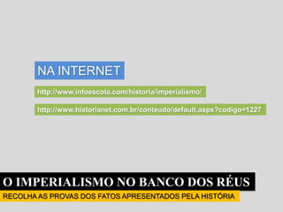 O IMPERIALISMO NO BANCO DOS RÉUS
RECOLHA AS PROVAS DOS FATOS APRESENTADOS PELA HISTÓRIA
NA INTERNET
http://www.infoescola.com/historia/imperialismo/
http://www.historianet.com.br/conteudo/default.aspx?codigo=1227
 