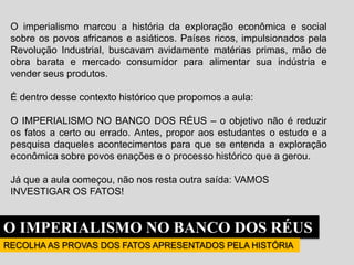 O imperialismo marcou a história da exploração econômica e social
sobre os povos africanos e asiáticos. Países ricos, impulsionados pela
Revolução Industrial, buscavam avidamente matérias primas, mão de
obra barata e mercado consumidor para alimentar sua indústria e
vender seus produtos.
É dentro desse contexto histórico que propomos a aula:
O IMPERIALISMO NO BANCO DOS RÉUS – o objetivo não é reduzir
os fatos a certo ou errado. Antes, propor aos estudantes o estudo e a
pesquisa daqueles acontecimentos para que se entenda a exploração
econômica sobre povos enações e o processo histórico que a gerou.
Já que a aula começou, não nos resta outra saída: VAMOS
INVESTIGAR OS FATOS!
O IMPERIALISMO NO BANCO DOS RÉUS
RECOLHA AS PROVAS DOS FATOS APRESENTADOS PELA HISTÓRIA
 