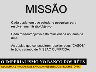 O IMPERIALISMO NO BANCO DOS RÉUS
RECOLHA AS PROVAS DOS FATOS APRESENTADOS PELA HISTÓRIA
MISSÃO
Cada dupla tem que estudar e pesquisar para
resolver sua missão/objetivo.
Cada missão/objetivo está relacionada ao tema da
aula.
As duplas que conseguirem resolver seus “CASOS”
terão o carimbo de MISSÃO CUMPRIDA.
 