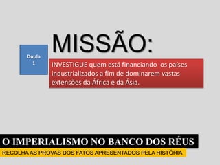 O IMPERIALISMO NO BANCO DOS RÉUS
RECOLHA AS PROVAS DOS FATOS APRESENTADOS PELA HISTÓRIA
Dupla
1
MISSÃO:
INVESTIGUE quem está financiando os países
industrializados a fim de dominarem vastas
extensões da África e da Ásia.
 