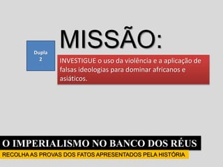 O IMPERIALISMO NO BANCO DOS RÉUS
RECOLHA AS PROVAS DOS FATOS APRESENTADOS PELA HISTÓRIA
INVESTIGUE o uso da violência e a aplicação de
falsas ideologias para dominar africanos e
asiáticos.
Dupla
2
MISSÃO:
 