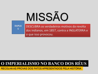 O IMPERIALISMO NO BANCO DOS RÉUS
RECOLHA AS PROVAS DOS FATOS APRESENTADOS PELA HISTÓRIA
MISSÃO
DESCUBRA os verdadeiros motivos da revolta
dos indianos, em 1857, contra a INGLATERRA e
o que isso provocou.
DUPLA
5
 