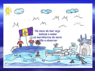 No meio do mar vejo
baleias a nadar
os marinheiros do navio
estão a observar
 