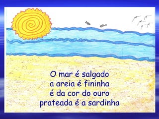 O mar é salgado
a areia é fininha
é da cor do ouro
prateada é a sardinha
 
