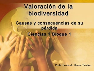 Valoración de la
    biodiversidad
Causas y consecuencias de su
           pérdida
    Ciencias 1 Bloque 1




                Profr. Leobardo Ibarra Treviño
 