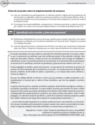 Consejos Técnicos Escolares	 ruta de mejora escolar
10
Toma de acuerdos sobre la implementación de acciones
12.	Una vez concluidas las participaciones, el colectivo decide si alguna de las propuestas de
intervención es aplicable a toda la escuela para incluirla en su Estrategia Global, o bien, si
es necesario diseñar una nueva propuesta, en función de los objetivos y metas de su Ruta
de Mejora Escolar.
13.	Convengan las responsabilidades, compromisos y tiempos para llevar a cabo las acciones
por realizar en el aula y en la escuela. Regístrenlos en su Cuaderno de Bitácora de CTE.
El concepto aprendizaje entre pares implica la valoración del conocimiento generado en la práctica cotidia-
na, que es experiencial y personificado y que tiene sentido para quienes lo han producido y utilizado. Cada
sujeto que intercambia, comunica y analiza con otros sus conocimientos, pone en juego sus habilidades y
competencias, las que se incrementan producto de esa interacción. En la interacción todos los participantes
en un proceso de co-aprendizaje, potencian sus aprendizajes y generan procesos similares en los otros. […]
El saber pedagógico se moviliza y puede reestructurarse –en la perspectiva de transformar las prácticas de
acuerdo a las nuevas demandas que la sociedad hace a la escuela– si se producen procesos de diálogo entre
docentes, tendientes al intercambio de saberes y experiencias, y si se realizan sobre ciertos referentes y
criterios de calidad. […]
Para que este diálogo-reflexión sea efectivo, es decir, para que contribuya a cambiar percepciones y con-
ceptualizaciones es necesario que se realice en forma sistemática y que esté muy apegado a la práctica
cotidiana. […]
La práctica docente puede ser analizada con distintos propósitos, desde distintos paradigmas y enfoques, y
por distintos especialistas. No obstante, si se desea analizar la práctica para encontrar las claves o señales
respecto de cómo enseñar para producir aprendizajes en los alumnos, dicho análisis requiere de la concurren-
cia indispensable de los propios profesores y profesoras, por cuanto son ellos y ellas quienes “tienen” el saber
pedagógico,esesaberhacerpropiodelaprofesión,yapartirdelaexperienciacomúnquecomparten,pueden
hacer análisis cualitativos que tengan directo impacto en el propio quehacer profesional. […]
... un real y efectivo perfeccionamiento no se produce cuando uno asiste a una institución y es ente presen-
cial, sino que el verdadero perfeccionamiento se produce cuando se da a conocer una necesidad y los involu-
crados se organizan, planifican, desarrollan actividades y se asumen tareas y compromisos. […]
Adaptado de: A. Cerda e I. López, El grupo de aprendizaje entre pares: una posibilidad
de favorecer el cambio de las prácticas cotidianas de aula, en
http://www.cpeip.cl/wp-content/uploads/2016/08/APRENDIZAJE-ENTRE-PARES-2.pdf.
Aprendizaje entre escuelas: ¿cómo nos preparamos?
14.	Reflexionen individualmente acerca de lo que significa para ustedes Aprender entre pares.
Compartan su reflexión con el colectivo mediante una “lluvia de ideas”. Registren sus ideas
en un pliego de papel.
15.	Lean los siguientes textos y subrayen los términos o las ideas que caractericen el aprendi-
zaje entre pares. Organicen al grupo para un mejor aprovechamiento de ambas lecturas.
 