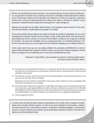 Tercera Sesión Ordinaria	 Educación Secundaria
11
16.	Compartan el contenido de las lecturas y, a partir de los términos y las ideas que destaca-
ron, generen un texto para su escuela que considere qué es necesario tener presente para
aprender entre pares.
17.	Contrasten su texto con las características del aprendizaje entre pares presentes en sus
sesiones de Consejo Técnico Escolar.
	 Destaquen de qué manera el aprender entre pares tiene relación con los resultados edu-
cativos de los alumnos y la escuela.
18.	Comenten en el colectivo lo siguiente: si aprender entre pares en la escuela promueve bue-
nos resultados, ¿qué oportunidad se tendría si éstos se obtuvieran a partir de la reflexión,
del diálogo y el intercambio con otros colectivos docentes de su zona escolar que compar-
ten problemáticas en común? Anoten sus comentarios en un pliego de papel bond.
19.	Lean el siguiente texto:
Primero: para aprender hay que querer aprender. Y para aprender algo que sirva para mejorar la propia prác-
tica, hay que querer relacionar lo que se aprende con la práctica. Esto implica muchas disposiciones anímicas
que no son frecuentes: aceptarse como vulnerable, estar dispuesto a la crítica y a la autocrítica, proponerse
enseñar mejor, creer que se puede aprender de los demás, tener interés y cariño por los alumnos, y tener
entusiasmo –actitudes bastante alejadas del mero propósito de “cubrir el programa”.
Segundo: para aprender hay que dedicar algo de tiempo. Si las ocupaciones ponen al maestro en una situa-
ción externa de presión, no podrá aplicarse a aprender con seriedad.
Tercero: para aprender hay que empezar por analizar las propias necesidades de aprendizaje, para lo cual es
conveniente que el docente consulte con otros colegas; a partir de ellas podrá decidir cómo aprovechar las
oportunidades que están a su alcance. Si se trata de cursos, talleres o seminarios, los escogerá no en función
de “puntajes” o de razones de comodidad, sino de su posible aportación a su crecimiento profesional. Y de-
berá ser consciente de que esos cursos requerirán de una mediación colegiada para ser realmente efectivos.
Cuarto: cada maestro tiene que crear sus propios ambientes de aprendizaje, preferiblemente a través de
grupos de libre adscripción que comparten un interés común, y con asesorías o tutorías apropiadas. No debe
esperar que alguien cree esos ambientes por él; es una tarea eminentemente personal.
Tomado de: P. Latapí (2003), ¿Cómo aprenden los maestros?, Cuadernos de Discusión 6.
Secretaría de Educación Pública, México.
La Subsecretaría de Educación Básica impulsa el Aprendizaje entre escuelas como estrategia de fortaleci-
miento de los Consejos Técnicos Escolares. Se trata de una tarea sistemática de intercambio y colabora-
ción horizontal entre dos o más colectivos docentes, sustentada en el diálogo pedagógico, con el propósito
de tomar y ejecutar decisiones que permitan superar problemáticas educativas comunes en función de los
objetivos de su Ruta de Mejora Escolar.
 