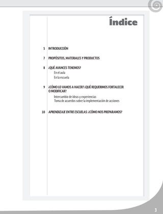 3
Índice
INTRODUCCIÓN
PROPÓSITOS, MATERIALES Y PRODUCTOS
¿QUÉ AVANCES TENEMOS?
En el aula
En la escuela
¿CÓMO LO VAMOS A HACER? ¿QUÉ REQUERIMOS FORTALECER
O MODIFICAR?
Intercambio de ideas y experiencias	
Toma de acuerdos sobre la implementación de acciones
APRENDIZAJE ENTRE ESCUELAS: ¿CÓMO NOS PREPARAMOS?
5
7
8
9
10
 