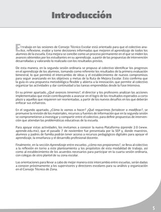 5
Introducción
El trabajo en las sesiones de Consejo Técnico Escolar está orientado para que el colectivo ana-
lice, reflexione, evalúe y tome decisiones informadas que mejoren el aprendizaje de todos los
alumnos de la escuela. Esta mejora se concibe como un proceso permanente en el que se miden los
avances obtenidos por los estudiantes en su aprendizaje, a partir de las propuestas de intervención
desarrolladas y valorando lo realizado con los resultados previos.
De esta manera, en la segunda sesión ordinaria se propuso al colectivo identificar los progresos
en el aprendizaje de los alumnos, tomando como referente los resultados de la primera evaluación
bimestral, lo que permitió el intercambio de ideas y el establecimiento de nuevos compromisos
para seguir avanzando en los objetivos y metas de la Ruta de Mejora Escolar. Esto confirma que
la guía es una propuesta metodológica flexible y abierta a la innovación; que permite al colectivo
organizar las actividades y dar continuidad a las tareas emprendidas desde la Fase Intensiva.
En su primer apartado, ¿Qué avances tenemos?, el director y los profesores analizan las acciones
implementadas que están contribuyendo a avanzar en el logro de los resultados esperados a corto
plazo y aquellas que requieren ser reorientadas, a partir de los nuevos desafíos en los que deberán
enfocar sus esfuerzos.
En el segundo apartado, ¿Cómo lo vamos a hacer? ¿Qué requerimos fortalecer o modificar?, se
promueve la revisión de los materiales, recursos y fuentes de información que en la segunda sesión
se comprometieron a investigar y compartir entre el colectivo, para definir propuestas de interven-
ción que atiendan las problemáticas educativas de la escuela.
Para apoyar estas actividades, los invitamos a conocer la nueva Plataforma @prende 2.0 (www.
aprende.edu.mx), que el pasado 7 de noviembre fue presentada por la SEP y, donde maestros,
alumnos y padres de familia podrán tener acceso a recursos pedagógicos digitales para apoyar el
aprendizaje, la enseñanza y el desarrollo profesional docente.
Finalmente, en la sección Aprendizaje entre escuelas: ¿cómo nos preparamos?, se lleva al colectivo
a la reflexión en torno a este planteamiento y los propósitos de esta modalidad de trabajo, así
como al establecimiento de los acuerdos necesarios para participar en la cuarta sesión ordinaria,
con colegas de otro plantel de su zona escolar.
Las orientaciones para llevar a cabo de mejor manera este intercambio entre escuelas, serán dadas
a conocer próximamente a los supervisores y directores escolares para su análisis y organización
en el Consejo Técnico de Zona.
 