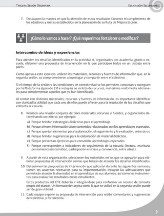 Tercera Sesión Ordinaria	 Educación Secundaria
9
7.	 Destaquen la manera en que la atención de estos resultados favorece el cumplimiento de
los objetivos y metas establecidos en la planeación de su Ruta de Mejora Escolar.
¿Cómo lo vamos a hacer? ¿Qué requerimos fortalecer o modificar?
Intercambio de ideas y experiencias
Para atender los desafíos identificados en la actividad 6, organizados por academia, grado o es-
cuela, elaboren una propuesta de intervención en la que participen todos en un trabajo entre
pares.
Como apoyo a este ejercicio, utilicen los materiales, recursos y fuentes de información que, en la
segunda sesión, se comprometieron a investigar y compartir entre el colectivo.
Si el tiempo de la sesión y las condiciones de conectividad se los permiten, conozcan y naveguen
por la Plataforma @prende 2.0 e incluyan en su lista de recursos, materiales multimedia adiciona-
les para complementar aquellos que ya han identificado.
Al contar con distintos materiales, recursos y fuentes de información, es importante identificar
con claridad la utilidad que cada uno de ellos puede ofrecer para la resolución de los desafíos que
enfrenta la escuela.
8.	 Realicen una revisión conjunta de tales materiales, recursos y fuentes, y organícenlos de-
terminando un criterio; por ejemplo:
a)	 Porque brindan estrategias didácticas para el aprendizaje.
b)	 Porque ofrecen información sobre contenidos relacionados con los aprendizajes esperados.
c)	 Porque aportan elementos para la planeación, el seguimiento y la evaluación, entre otros.
d)	 Porque brindan sugerencias para la elaboración de material didáctico.
e)	 Porque presentan ejercicios para consolidar aprendizajes esperados.
f)	 Porque corresponden a indicadores de seguimiento de la escuela (lectura, escritura,
pensamiento matemático, participación en clase y convivencia, entre otros).
9.	 A partir de esta organización, seleccionen los materiales en los que se apoyarán para ela-
borar propuestas de intervención con las que habrán de atender los desafíos identificados.
10.	Determinen las propuestas de intervención que aplicarán durante las siguientes semanas;
tomen los acuerdos necesarios para su implementación. Incluyan las adecuaciones que
permitirán atender la diversidad en el aprendizaje de sus alumnos, así como los instrumen-
tos para evaluar los resultados en los estudiantes.
	 Estos productos del CTE deberán ir integrándose para conformar un recurso de consulta
propio del plantel. Un formato de tarjeta como la que se utilizó en la segunda sesión puede
ser de gran utilidad.
11.	Cada equipo expone su propuesta de intervención para recibir comentarios y sugerencias
del colectivo, y fortalecerla.
 