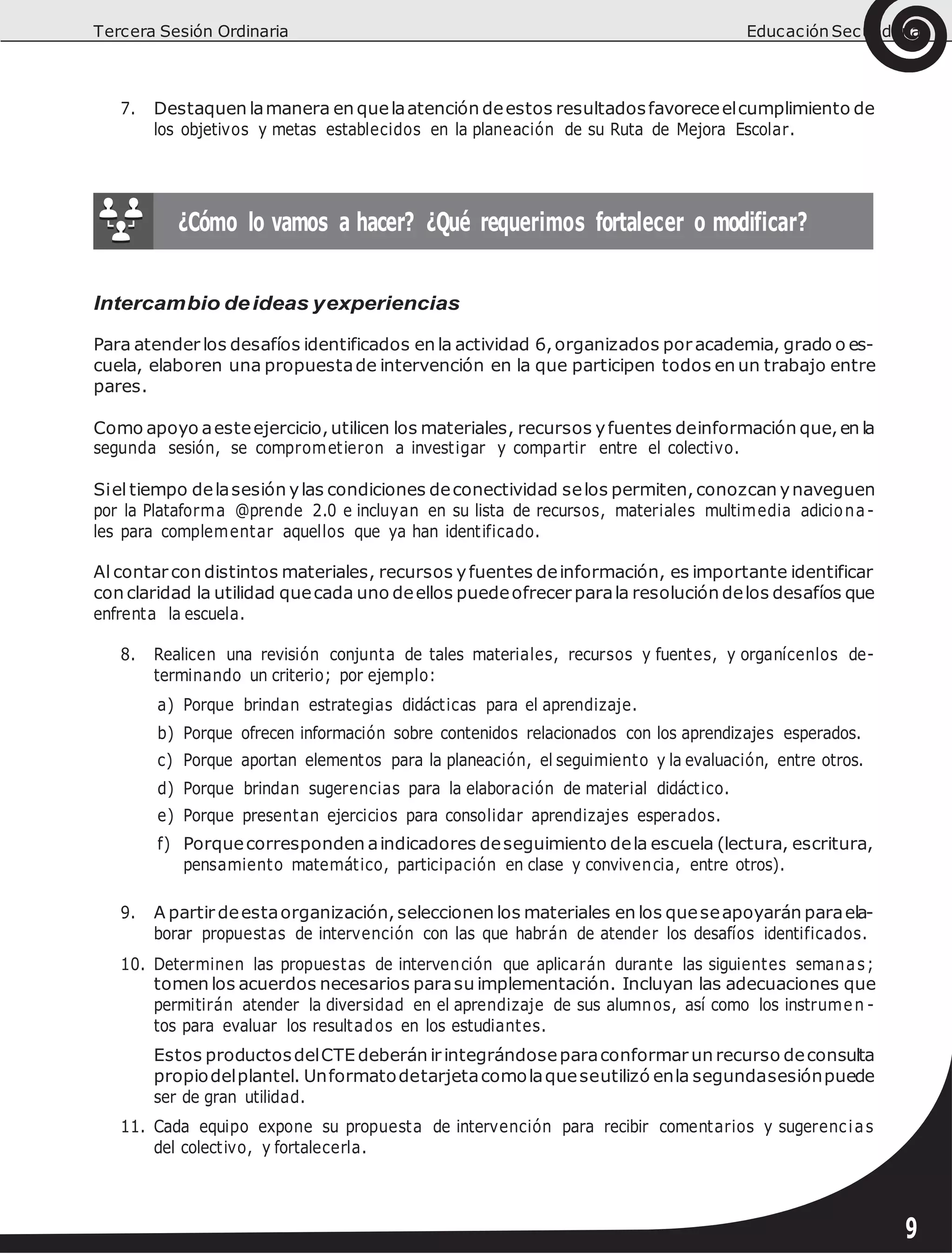 Tercera Sesión Ordinaria Educación Secundaria
7. Destaquen lamanera en quelaatención deestos resultadosfavoreceelcumplimiento de
los objetivos y metas establecidos en la planeación de su Ruta de Mejora Escolar.
Intercambio deideas yexperiencias
Para atender los desafíos identificados en la actividad 6,organizados poracademia, grado o es-
cuela, elaboren una propuestade intervención en la que participen todos en un trabajo entre
pares.
Como apoyo aesteejercicio,utilicen los materiales, recursos yfuentes deinformación que,en la
segunda sesión, se comprometieron a investigar y compartir entre el colectivo.
Siel tiempo delasesión ylas condiciones deconectividad selos permiten,conozcan ynaveguen
por la Plataforma @prende 2.0 e incluyan en su lista de recursos, materiales multimedia adiciona-
les para complementar aquellos que ya han identificado.
Al contarcon distintos materiales, recursos yfuentes deinformación, es importante identificar
con claridad la utilidad quecada uno deellos puedeofrecer parala resolución delos desafíos que
enfrenta la escuela.
8. Realicen una revisión conjunta de tales materiales, recursos y fuentes, y organícenlos de-
terminando un criterio; por ejemplo:
a) Porque brindan estrategias didácticas para el aprendizaje.
b) Porque ofrecen información sobre contenidos relacionados con los aprendizajes esperados.
c) Porque aportan elementos para la planeación, el seguimiento y la evaluación, entre otros.
d) Porque brindan sugerencias para la elaboración de material didáctico.
e) Porque presentan ejercicios para consolidar aprendizajes esperados.
f) Porquecorresponden aindicadores deseguimiento dela escuela (lectura, escritura,
pensamiento matemático, participación en clase y convivencia, entre otros).
9. A partir deestaorganización, seleccionen los materiales en los queseapoyarán paraela-
borar propuestas de intervención con las que habrán de atender los desafíos identificados.
10. Determinen las propuestas de intervención que aplicarán durante las siguientes semanas;
tomen los acuerdos necesarios parasu implementación. Incluyan las adecuaciones que
permitirán atender la diversidad en el aprendizaje de sus alumnos, así como los instrumen -
tos para evaluar los resultados en los estudiantes.
Estos productosdelCTE deberán irintegrándoseparaconformar un recurso deconsulta
propiodelplantel. Unformatodetarjetacomolaqueseutilizó enla segundasesiónpuede
ser de gran utilidad.
11. Cada equipo expone su propuesta de intervención para recibir comentarios y sugerencias
del colectivo, y fortalecerla.
9
 