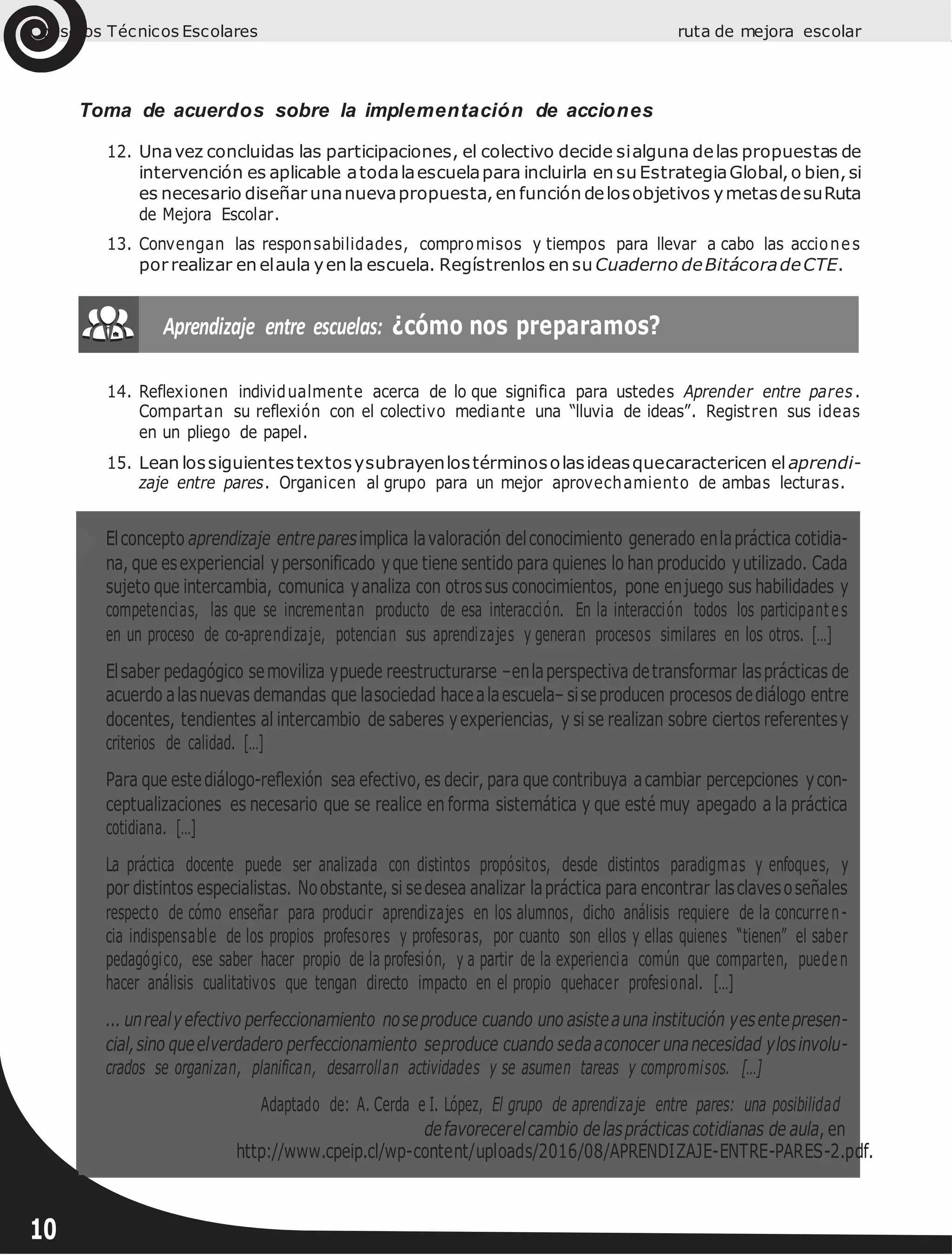 Consejos Técnicos Escolares ruta de mejora escolar
Toma de acuerdos sobre la implementación de acciones
12. Unavez concluidas las participaciones, el colectivo decide sialguna delas propuestas de
intervención es aplicable atodalaescuelapara incluirla en su EstrategiaGlobal,o bien,si
es necesario diseñar unanuevapropuesta, en función delosobjetivos ymetasdesuRuta
de Mejora Escolar.
13. Convengan las responsabilidades, compromisos y tiempos para llevar a cabo las acciones
porrealizar en elaula yen la escuela. Regístrenlos en su Cuaderno deBitácoradeCTE.
14. Reflexionen individualmente acerca de lo que significa para ustedes Aprender entre pares.
Compartan su reflexión con el colectivo mediante una “lluvia de ideas”. Registren sus ideas
en un pliego de papel.
15. Lean lossiguientestextosysubrayenlostérminosolasideasquecaractericen el aprendi-
zaje entre pares. Organicen al grupo para un mejor aprovechamiento de ambas lecturas.
Elconcepto aprendizaje entreparesimplica lavaloración delconocimiento generado enlapráctica cotidia-
na, que esexperiencial ypersonificado yque tiene sentido para quienes lo han producido yutilizado. Cada
sujeto que intercambia, comunica yanaliza con otrossus conocimientos, pone enjuego sus habilidades y
competencias, las que se incrementan producto de esa interacción. En la interacción todos los participantes
en un proceso de co-aprendizaje, potencian sus aprendizajes y generan procesos similares en los otros. […]
Elsaber pedagógico semoviliza ypuede reestructurarse –enlaperspectiva detransformar lasprácticas de
acuerdo alasnuevas demandas que lasociedad hacealaescuela– siseproducen procesos dediálogo entre
docentes, tendientes al intercambio de saberes yexperiencias, y si se realizan sobre ciertos referentesy
criterios de calidad. […]
Para que estediálogo-reflexión sea efectivo, es decir, para que contribuya acambiar percepciones ycon-
ceptualizaciones es necesario que se realice en forma sistemática y que esté muy apegado a la práctica
cotidiana. […]
La práctica docente puede ser analizada con distintos propósitos, desde distintos paradigmas y enfoques, y
por distintos especialistas. Noobstante, si sedesea analizar lapráctica para encontrar lasclavesoseñales
respecto de cómo enseñar para producir aprendizajes en los alumnos, dicho análisis requiere de la concurren-
cia indispensable de los propios profesores y profesoras, por cuanto son ellos y ellas quienes “tienen” el saber
pedagógico, ese saber hacer propio de la profesión, y a partir de la experiencia común que comparten, pueden
hacer análisis cualitativos que tengan directo impacto en el propio quehacer profesional. […]
... unrealyefectivo perfeccionamiento noseproduce cuando uno asisteauna institución yesentepresen-
cial,sino queelverdadero perfeccionamiento seproduce cuando sedaaconocer unanecesidad ylosinvolu-
crados se organizan, planifican, desarrollan actividades y se asumen tareas y compromisos. […]
Adaptado de: A. Cerda e I. López, El grupo de aprendizaje entre pares: una posibilidad
defavorecerelcambio delasprácticas cotidianas de aula, en
http://www.cpeip.cl/wp-content/uploads/2016/08/APRENDIZAJE-ENTRE-PARES-2.pdf.
10
 