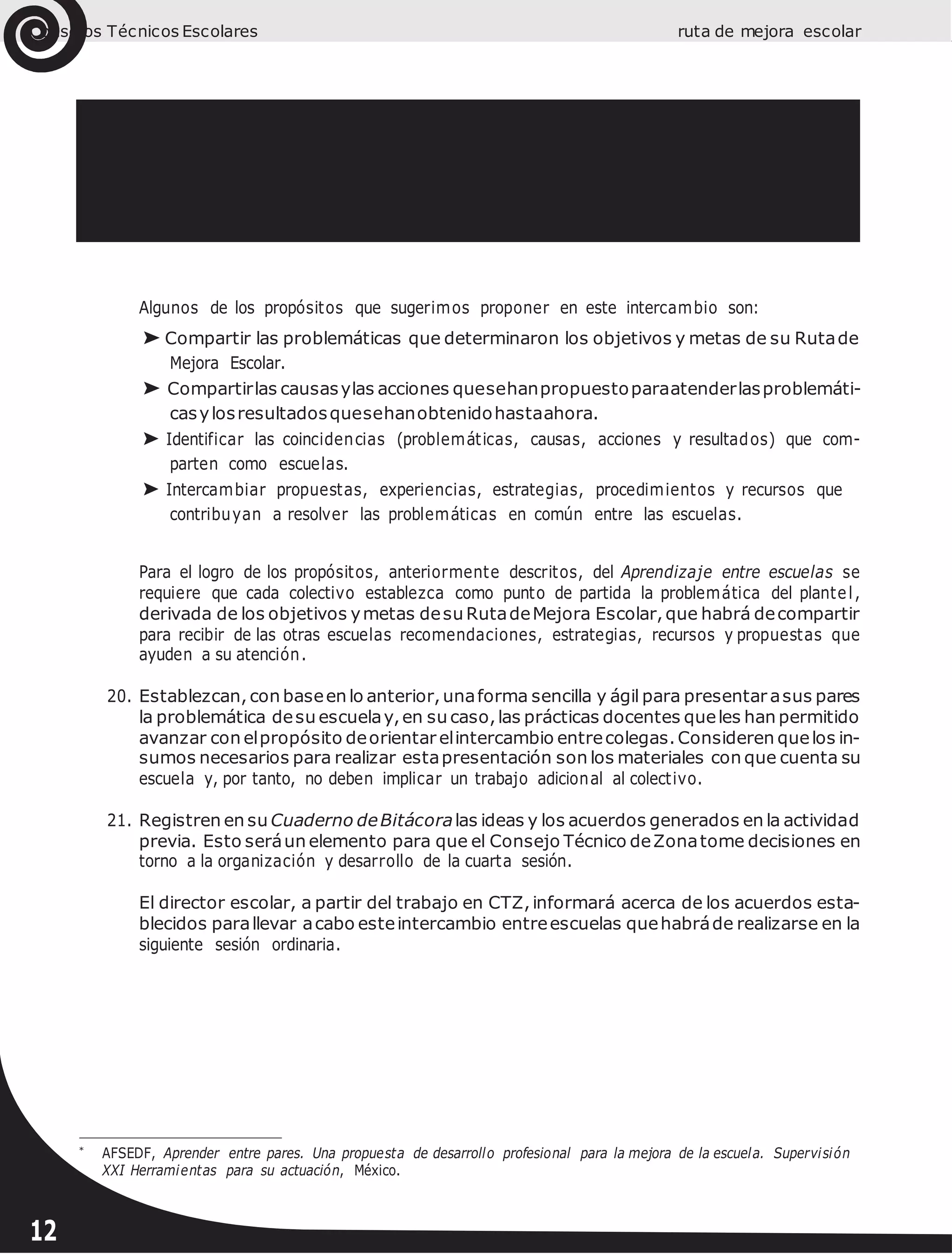 Consejos Técnicos Escolares ruta de mejora escolar
Algunos de los propósitos que sugerimos proponer en este intercambio son:
➤ Compartir las problemáticas que determinaron los objetivos y metas de su Rutade
Mejora Escolar.
➤ Compartirlas causasylas acciones quesehanpropuestoparaatenderlasproblemáti-
casylosresultadosquesehanobtenidohastaahora.
➤ Identificar las coincidencias (problemáticas, causas, acciones y resultados) que com-
parten como escuelas.
➤ Intercambiar propuestas, experiencias, estrategias, procedimientos y recursos que
contribuyan a resolver las problemáticas en común entre las escuelas.
Para el logro de los propósitos, anteriormente descritos, del Aprendizaje entre escuelas se
requiere que cada colectivo establezca como punto de partida la problemática del plantel,
derivada de los objetivos ymetas desu RutadeMejora Escolar,que habrá decompartir
para recibir de las otras escuelas recomendaciones, estrategias, recursos y propuestas que
ayuden a su atención.
20. Establezcan, con baseen lo anterior,unaforma sencilla y ágil para presentar asus pares
la problemática desu escuelay,en su caso,las prácticas docentes queles han permitido
avanzar con elpropósito deorientar elintercambio entrecolegas.Consideren quelos in-
sumos necesarios para realizar estapresentación son los materiales con que cuenta su
escuela y, por tanto, no deben implicar un trabajo adicional al colectivo.
21. Registren en su Cuaderno deBitácoralas ideas y los acuerdos generados en la actividad
previa. Esto seráun elemento para que el Consejo Técnico deZonatome decisiones en
torno a la organización y desarrollo de la cuarta sesión.
El director escolar, a partir del trabajo en CTZ,informará acerca de los acuerdos esta-
blecidos parallevar acabo esteintercambio entreescuelas quehabráde realizarse en la
siguiente sesión ordinaria.
*
AFSEDF, Aprender entre pares. Una propuesta de desarrollo profesional para la mejora de la escuela. Supervisión
XXI Herramientas para su actuación, México.
12
 
