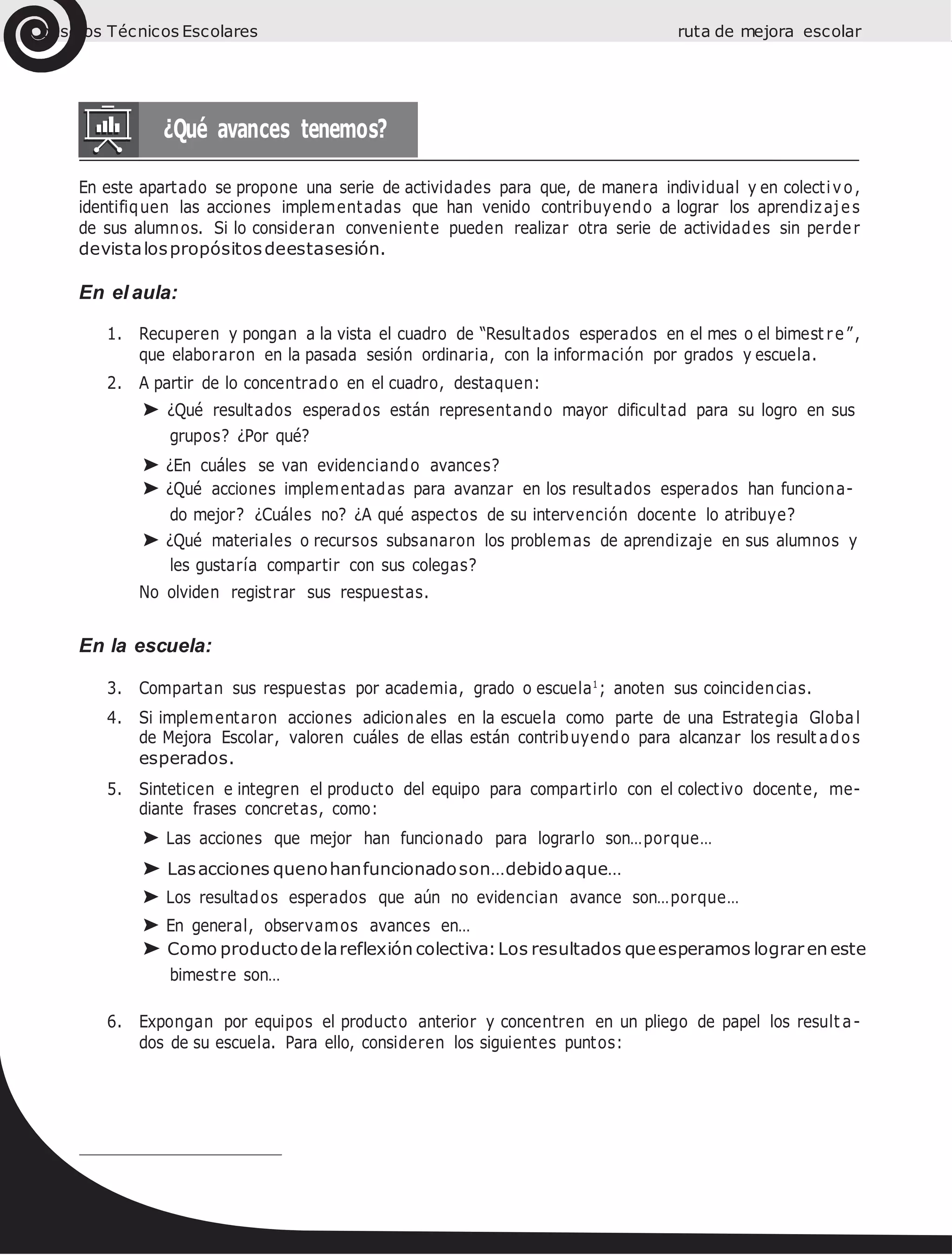 Consejos Técnicos Escolares ruta de mejora escolar
En este apartado se propone una serie de actividades para que, de manera individual y en colectivo,
identifiquen las acciones implementadas que han venido contribuyendo a lograr los aprendizajes
de sus alumnos. Si lo consideran conveniente pueden realizar otra serie de actividades sin perder
devistalospropósitosdeestasesión.
En el aula:
1. Recuperen y pongan a la vista el cuadro de “Resultados esperados en el mes o el bimest re”,
que elaboraron en la pasada sesión ordinaria, con la información por grados y escuela.
2. A partir de lo concentrado en el cuadro, destaquen:
➤ ¿Qué resultados esperados están representando mayor dificultad para su logro en sus
grupos? ¿Por qué?
➤ ¿En cuáles se van evidenciando avances?
➤ ¿Qué acciones implementadas para avanzar en los resultados esperados han funciona-
do mejor? ¿Cuáles no? ¿A qué aspectos de su intervención docente lo atribuye?
➤ ¿Qué materiales o recursos subsanaron los problemas de aprendizaje en sus alumnos y
les gustaría compartir con sus colegas?
No olviden registrar sus respuestas.
En la escuela:
3. Compartan sus respuestas por academia, grado o escuela1
; anoten sus coincidencias.
4. Si implementaron acciones adicionales en la escuela como parte de una Estrategia Global
de Mejora Escolar, valoren cuáles de ellas están contribuyendo para alcanzar los result ados
esperados.
5. Sinteticen e integren el producto del equipo para compartirlo con el colectivo docente, me-
diante frases concretas, como:
➤ Las acciones que mejor han funcionado para lograrlo son…porque…
➤ Lasacciones quenohanfuncionadoson…debidoaque…
➤ Los resultados esperados que aún no evidencian avance son…porque…
➤ En general, observamos avances en…
➤ Como productodelareflexión colectiva:Los resultados queesperamos lograr en este
bimestre son…
6. Expongan por equipos el producto anterior y concentren en un pliego de papel los result a-
dos de su escuela. Para ello, consideren los siguientes puntos:
 