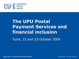 The UPU Postal Payment Services and financial inclusion Tunis, 22 and 23 October 2009 Serguei Nanba – Postal Financial Services Coordinator 