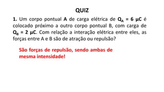 QUIZ
São forças de repulsão, sendo ambas de
mesma intensidade!
1. Um corpo pontual A de carga elétrica de QA = 6 μC é
colocado próximo a outro corpo pontual B, com carga de
QB = 2 μC. Com relação a interação elétrica entre eles, as
forças entre A e B são de atração ou repulsão?
 
