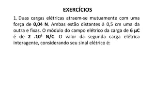 EXERCÍCIOS
1. Duas cargas elétricas atraem-se mutuamente com uma
força de 0,04 N. Ambas estão distantes à 0,5 cm uma da
outra e fixas. O módulo do campo elétrico da carga de 6 μC
é de 2 .104 N/C. O valor da segunda carga elétrica
interagente, considerando seu sinal elétrico é:
 