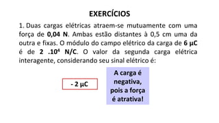 EXERCÍCIOS
1. Duas cargas elétricas atraem-se mutuamente com uma
força de 0,04 N. Ambas estão distantes à 0,5 cm uma da
outra e fixas. O módulo do campo elétrico da carga de 6 μC
é de 2 .104 N/C. O valor da segunda carga elétrica
interagente, considerando seu sinal elétrico é:
- 2 μC
A carga é
negativa,
pois a força
é atrativa!
 