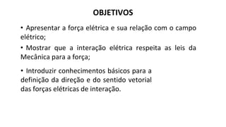 OBJETIVOS
• Apresentar a força elétrica e sua relação com o campo
elétrico;
• Mostrar que a interação elétrica respeita as leis da
Mecânica para a força;
• Introduzir conhecimentos básicos para a
definição da direção e do sentido vetorial
das forças elétricas de interação.
 