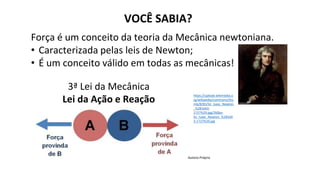 VOCÊ SABIA?
Força é um conceito da teoria da Mecânica newtoniana.
• Caracterizada pelas leis de Newton;
• É um conceito válido em todas as mecânicas!
https://upload.wikimedia.o
rg/wikipedia/commons/thu
mb/8/83/Sir_Isaac_Newton
_%281643-
1727%29.jpg/260px-
Sir_Isaac_Newton_%28164
3-1727%29.jpg
3ª Lei da Mecânica
Lei da Ação e Reação
Autoria Própria
 