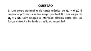 QUESTÃO
1. Um corpo pontual A de carga elétrica de QA = 6 μC é
colocado próximo a outro corpo pontual B, com carga de
QB = 2 μC. Com relação a interação elétrica entre eles, as
forças entre A e B são de atração ou repulsão?
 