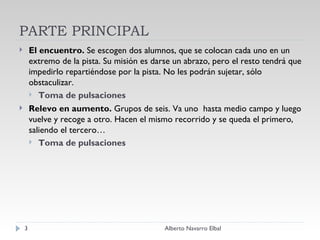 PARTE PRINCIPAL El encuentro.  Se escogen dos alumnos, que se colocan cada uno en un extremo de la pista. Su misión es darse un abrazo, pero el resto tendrá que impedirlo repartiéndose por la pista. No les podrán sujetar, sólo obstaculizar.   Toma de pulsaciones Relevo en aumento.  Grupos de seis. Va uno  hasta medio campo y luego vuelve y recoge a otro. Hacen el mismo recorrido y se queda el primero, saliendo el tercero… Toma de pulsaciones Alberto Navarro Elbal 