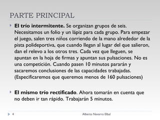 PARTE PRINCIPAL El trío intermitente.  Se organizan grupos de seis. Necesitamos un folio y un lápiz para cada grupo. Para empezar el juego, salen tres niños corriendo de la mano alrededor de la pista polideportiva, que cuando llegan al lugar del que salieron, dan el relevo a los otros tres. Cada vez que lleguen, se apuntan en la hoja de firmas y apuntan sus pulsaciones. No es una competición. Cuando pasen 10 minutos pararán y sacaremos conclusiones de las capacidades trabajadas. (Especificaremos que queremos menos de 160 pulsaciones)   El mismo trío rectificado . Ahora tomarán en cuenta que no deben ir tan rápido. Trabajarán 5 minutos. Alberto Navarro Elbal 