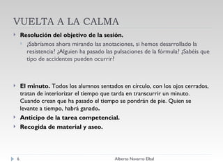 VUELTA A LA CALMA Resolución del objetivo de la sesión. ¿Sabríamos ahora mirando las anotaciones, si hemos desarrollado la resistencia? ¿Alguien ha pasado las pulsaciones de la fórmula? ¿Sabéis que tipo de accidentes pueden ocurrir? El minuto.  Todos los alumnos sentados en círculo, con los ojos cerrados, tratan de interiorizar el tiempo que tarda en transcurrir un minuto. Cuando crean que ha pasado el tiempo se pondrán de pie. Quien se levante a tiempo, habrá ganado . Anticipo de la tarea competencial. Recogida de material y aseo. Alberto Navarro Elbal 